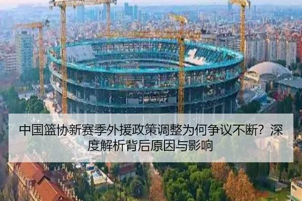 中国篮协新赛季外援政策调整为何争议不断？深度解析背后原因与影响