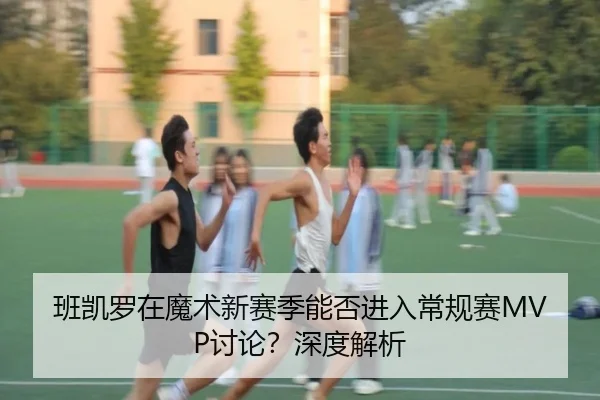 班凯罗在魔术新赛季能否进入常规赛MVP讨论？深度解析