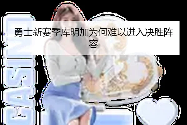 勇士新赛季库明加为何难以进入决胜阵容