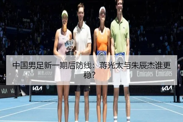 中国男足新一期后防线：蒋光太与朱辰杰谁更稳？