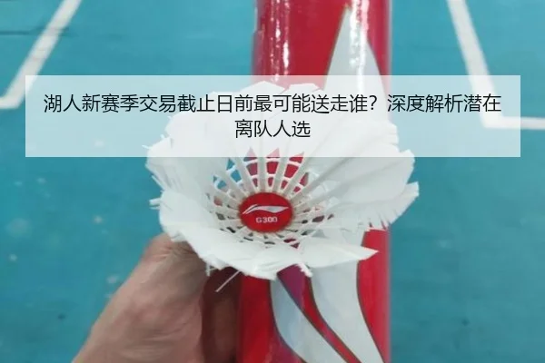 湖人新赛季交易截止日前最可能送走谁？深度解析潜在离队人选