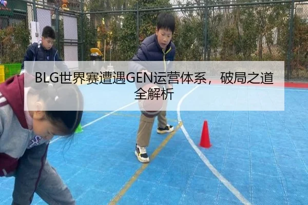 BLG世界赛遭遇GEN运营体系，破局之道全解析