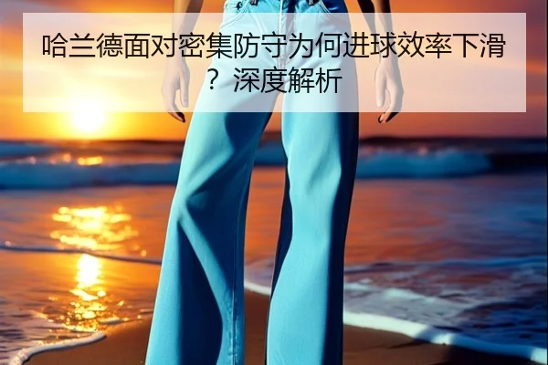 哈兰德面对密集防守为何进球效率下滑？深度解析