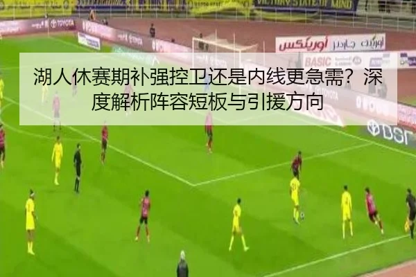 湖人休赛期补强控卫还是内线更急需？深度解析阵容短板与引援方向