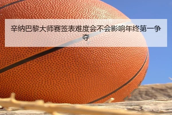 辛纳巴黎大师赛签表难度会不会影响年终第一争夺